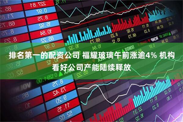 排名第一的配资公司 福耀玻璃午前涨逾4% 机构看好公司产能陆续释放