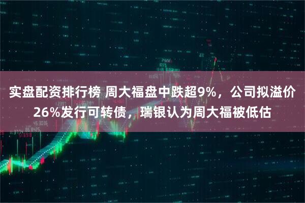 实盘配资排行榜 周大福盘中跌超9%，公司拟溢价26%发行可转债，瑞银认为周大福被低估