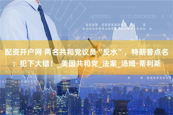 配资开户网 两名共和党议员“反水”，特朗普点名：犯下大错！_美国共和党_法案_汤姆·蒂利斯