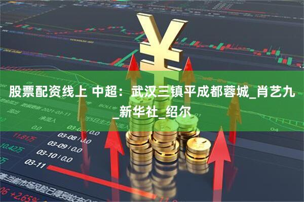 股票配资线上 中超：武汉三镇平成都蓉城_肖艺九_新华社_绍尔