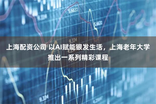 上海配资公司 以AI赋能银发生活，上海老年大学推出一系列精彩课程
