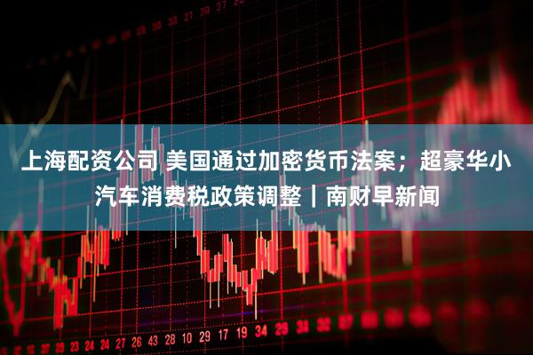 上海配资公司 美国通过加密货币法案；超豪华小汽车消费税政策调整｜南财早新闻