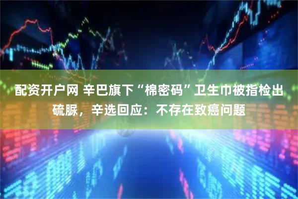 配资开户网 辛巴旗下“棉密码”卫生巾被指检出硫脲，辛选回应：不存在致癌问题