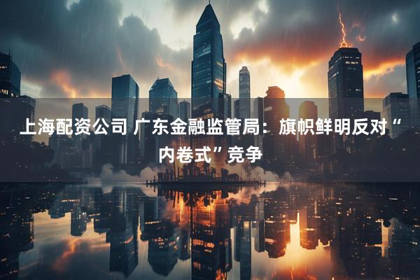 上海配资公司 广东金融监管局：旗帜鲜明反对“内卷式”竞争