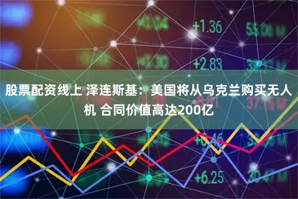 股票配资线上 泽连斯基：美国将从乌克兰购买无人机 合同价值高达200亿