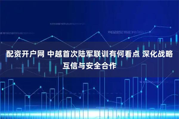 配资开户网 中越首次陆军联训有何看点 深化战略互信与安全合作