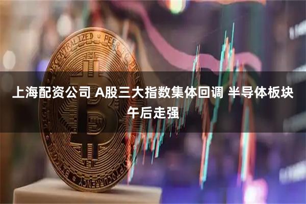 上海配资公司 A股三大指数集体回调 半导体板块午后走强