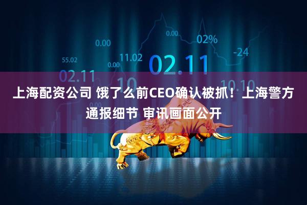 上海配资公司 饿了么前CEO确认被抓！上海警方通报细节 审讯画面公开