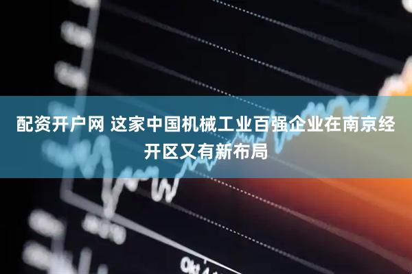 配资开户网 这家中国机械工业百强企业在南京经开区又有新布局