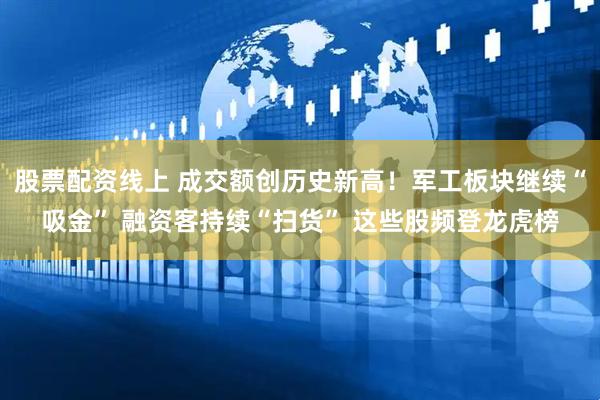 股票配资线上 成交额创历史新高！军工板块继续“吸金” 融资客持续“扫货” 这些股频登龙虎榜