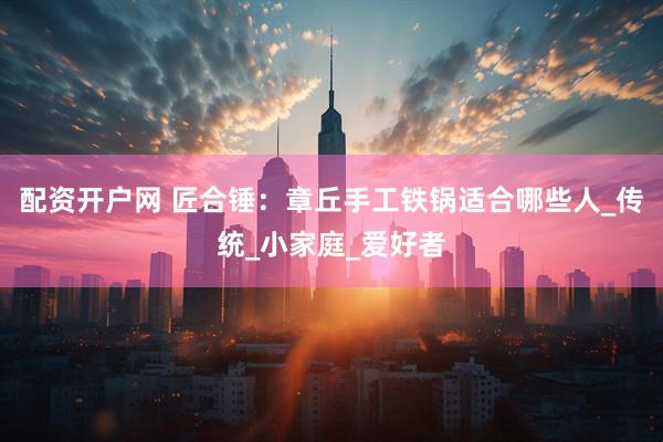 配资开户网 匠合锤：章丘手工铁锅适合哪些人_传统_小家庭_爱好者