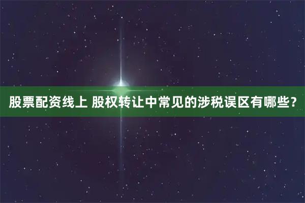股票配资线上 股权转让中常见的涉税误区有哪些？