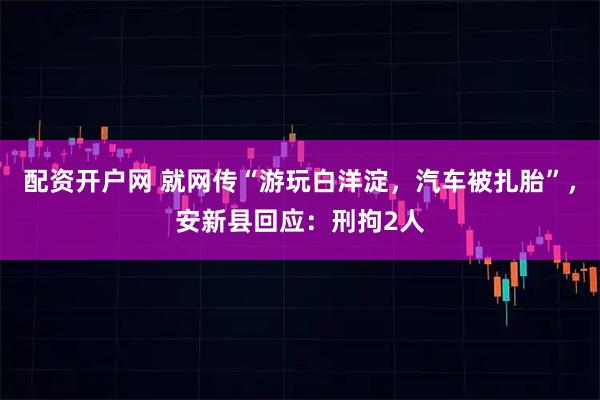 配资开户网 就网传“游玩白洋淀，汽车被扎胎”，安新县回应：刑拘2人