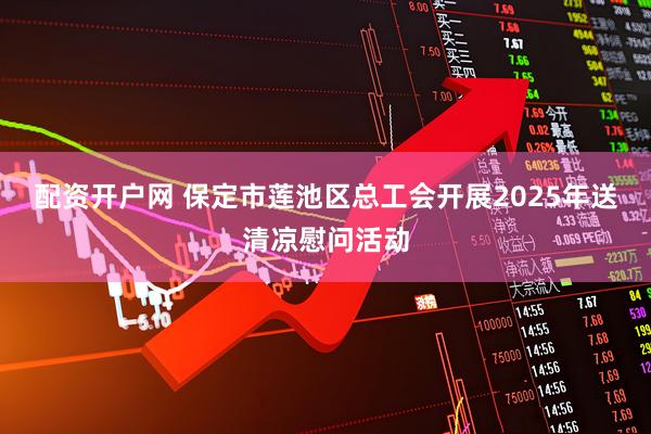 配资开户网 保定市莲池区总工会开展2025年送清凉慰问活动
