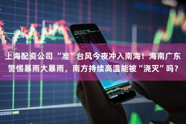 上海配资公司 “准”台风今夜冲入南海！海南广东警惕暴雨大暴雨，南方持续高温能被“浇灭”吗？