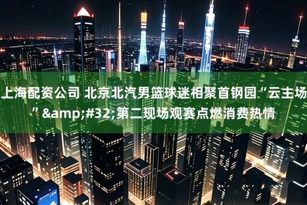 上海配资公司 北京北汽男篮球迷相聚首钢园“云主场” 第二现场观赛点燃消费热情