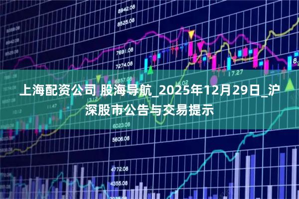 上海配资公司 股海导航_2025年12月29日_沪深股市公告与交易提示