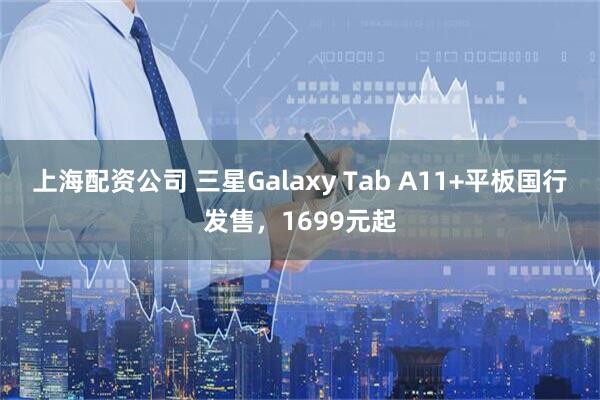 上海配资公司 三星Galaxy Tab A11+平板国行发售，1699元起